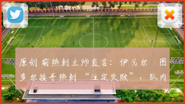 原创 前热刺主帅直言:伊戈尔・图多尔接手热刺 “注定失败”,队内氛围 “ toxic 至极”