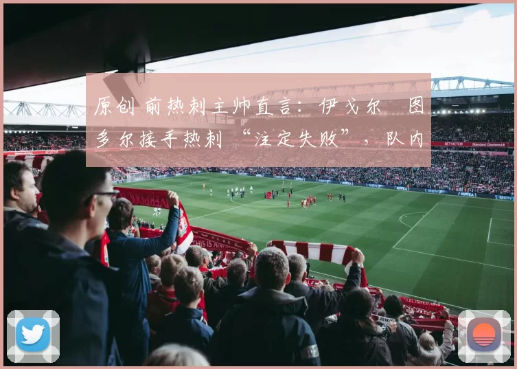 原创 前热刺主帅直言:伊戈尔・图多尔接手热刺 “注定失败”,队内氛围 “ toxic 至极”