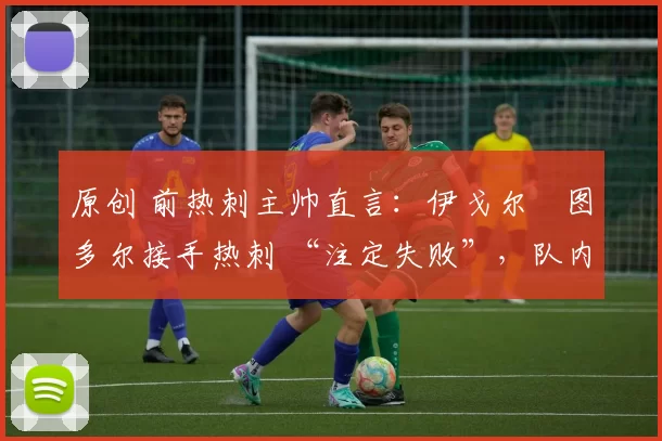 原创 前热刺主帅直言:伊戈尔・图多尔接手热刺 “注定失败”,队内氛围 “ toxic 至极”