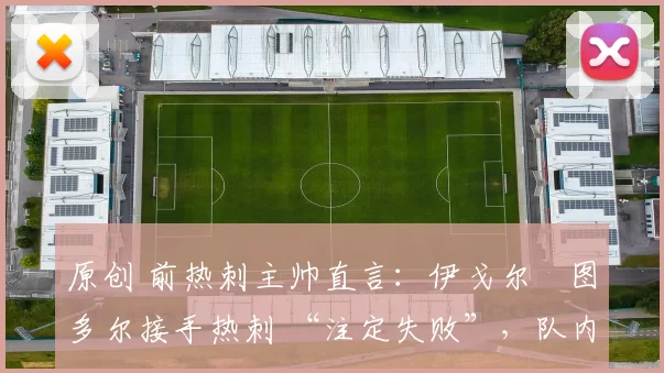 原创 前热刺主帅直言:伊戈尔・图多尔接手热刺 “注定失败”,队内氛围 “ toxic 至极”