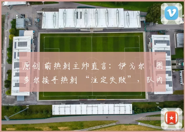 原创 前热刺主帅直言:伊戈尔・图多尔接手热刺 “注定失败”,队内氛围 “ toxic 至极”