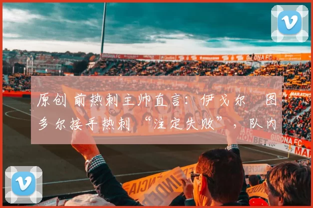 原创 前热刺主帅直言:伊戈尔・图多尔接手热刺 “注定失败”,队内氛围 “ toxic 至极”