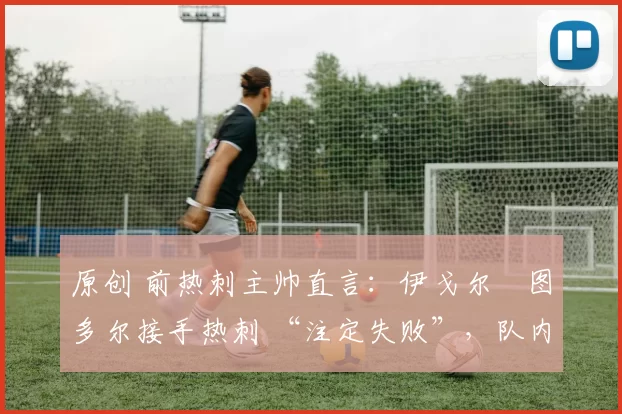 原创 前热刺主帅直言:伊戈尔・图多尔接手热刺 “注定失败”,队内氛围 “ toxic 至极”