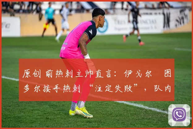 原创 前热刺主帅直言:伊戈尔・图多尔接手热刺 “注定失败”,队内氛围 “ toxic 至极”