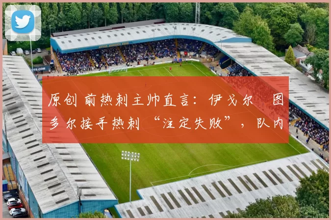 原创 前热刺主帅直言:伊戈尔・图多尔接手热刺 “注定失败”,队内氛围 “ toxic 至极”