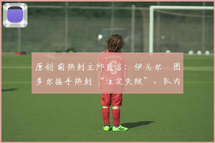 原创 前热刺主帅直言:伊戈尔・图多尔接手热刺 “注定失败”,队内氛围 “ toxic 至极”