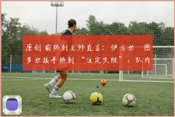 原创 前热刺主帅直言:伊戈尔・图多尔接手热刺 “注定失败”,队内氛围 “ toxic 至极”