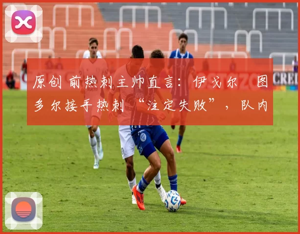 原创 前热刺主帅直言:伊戈尔・图多尔接手热刺 “注定失败”,队内氛围 “ toxic 至极”