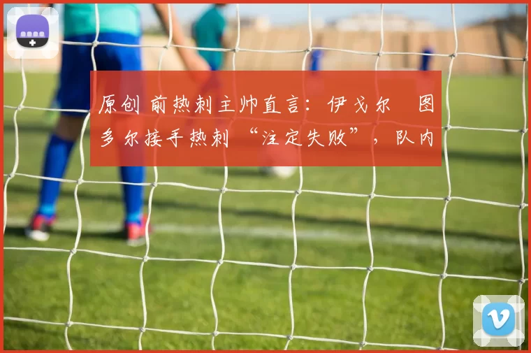原创 前热刺主帅直言：伊戈尔・图多尔接手热刺 “注定失败”，队内氛围 “ toxic 至极”