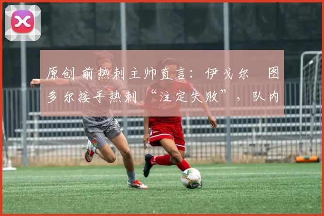 原创 前热刺主帅直言:伊戈尔・图多尔接手热刺 “注定失败”,队内氛围 “ toxic 至极”