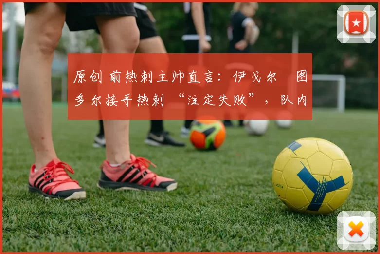 原创 前热刺主帅直言:伊戈尔・图多尔接手热刺 “注定失败”,队内氛围 “ toxic 至极”