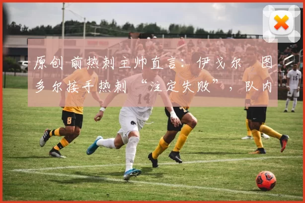 原创 前热刺主帅直言:伊戈尔・图多尔接手热刺 “注定失败”,队内氛围 “ toxic 至极”