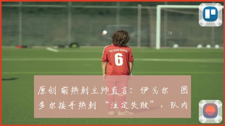 原创 前热刺主帅直言:伊戈尔・图多尔接手热刺 “注定失败”,队内氛围 “ toxic 至极”