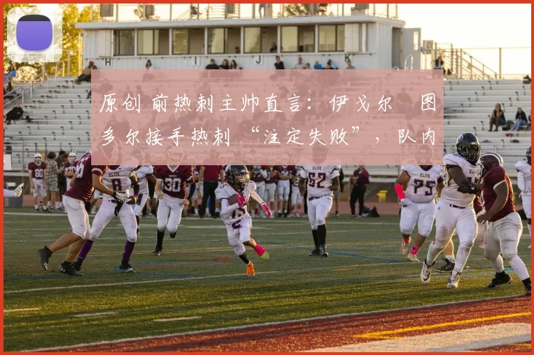 原创 前热刺主帅直言:伊戈尔・图多尔接手热刺 “注定失败”,队内氛围 “ toxic 至极”