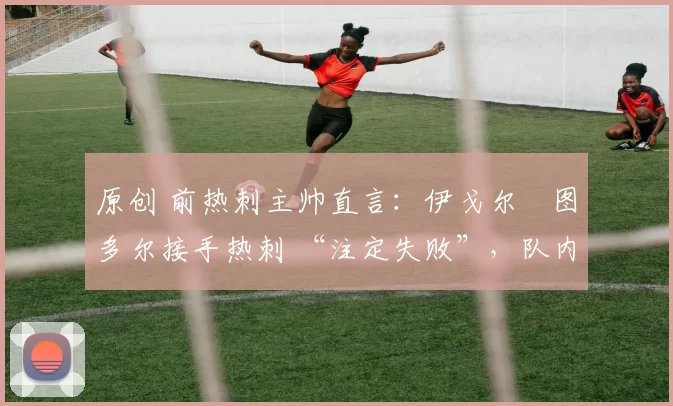 原创 前热刺主帅直言:伊戈尔・图多尔接手热刺 “注定失败”,队内氛围 “ toxic 至极”