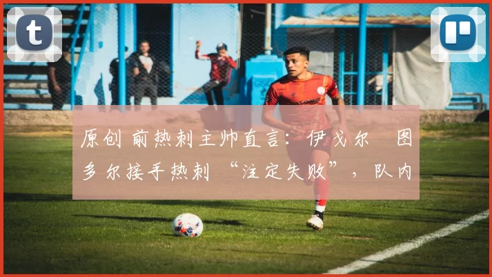 原创 前热刺主帅直言:伊戈尔・图多尔接手热刺 “注定失败”,队内氛围 “ toxic 至极”