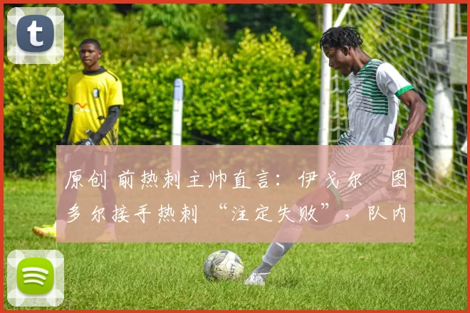原创 前热刺主帅直言:伊戈尔・图多尔接手热刺 “注定失败”,队内氛围 “ toxic 至极”
