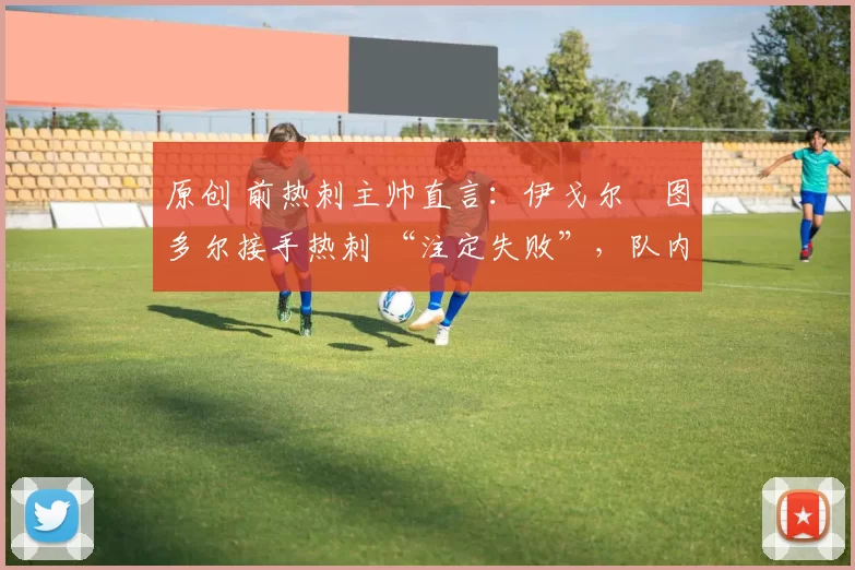 原创 前热刺主帅直言：伊戈尔・图多尔接手热刺 “注定失败”，队内氛围 “ toxic 至极”