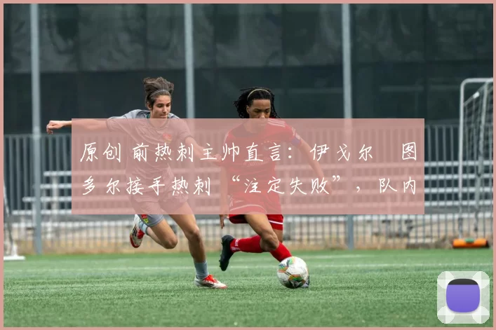 原创 前热刺主帅直言:伊戈尔・图多尔接手热刺 “注定失败”,队内氛围 “ toxic 至极”