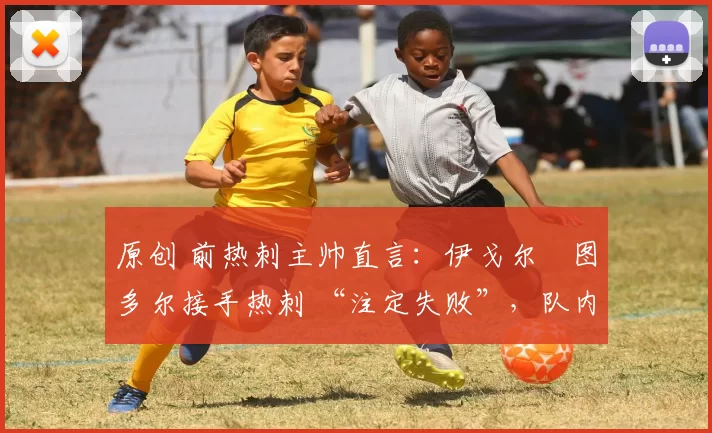 原创 前热刺主帅直言:伊戈尔・图多尔接手热刺 “注定失败”,队内氛围 “ toxic 至极”