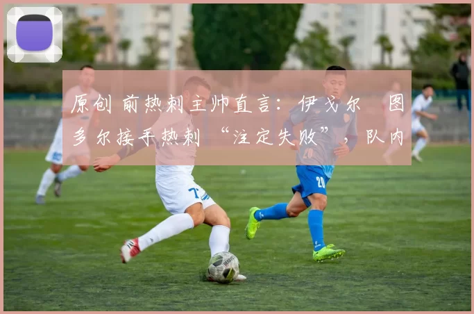 原创 前热刺主帅直言:伊戈尔・图多尔接手热刺 “注定失败”,队内氛围 “ toxic 至极”