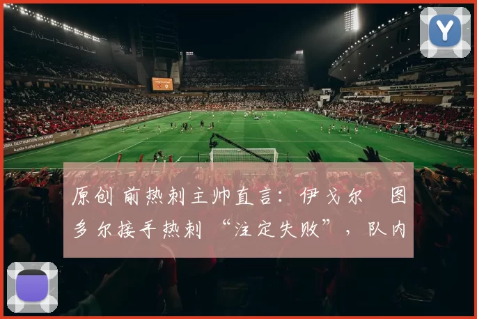 原创 前热刺主帅直言:伊戈尔・图多尔接手热刺 “注定失败”,队内氛围 “ toxic 至极”