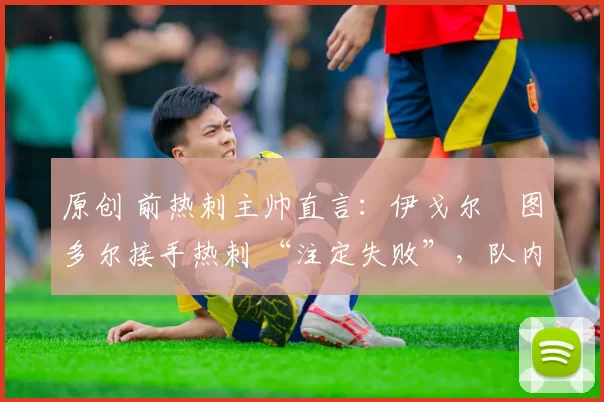 原创 前热刺主帅直言:伊戈尔・图多尔接手热刺 “注定失败”,队内氛围 “ toxic 至极”