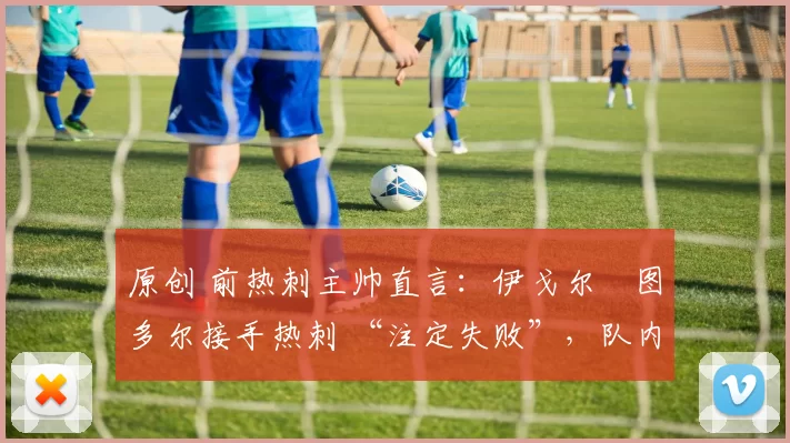 原创 前热刺主帅直言：伊戈尔・图多尔接手热刺 “注定失败”，队内氛围 “ toxic 至极”