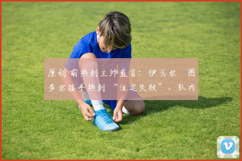 原创 前热刺主帅直言:伊戈尔・图多尔接手热刺 “注定失败”,队内氛围 “ toxic 至极”