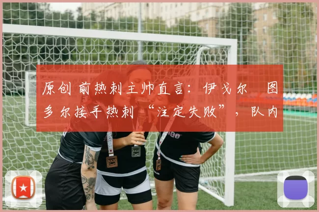 原创 前热刺主帅直言：伊戈尔・图多尔接手热刺 “注定失败”，队内氛围 “ toxic 至极”