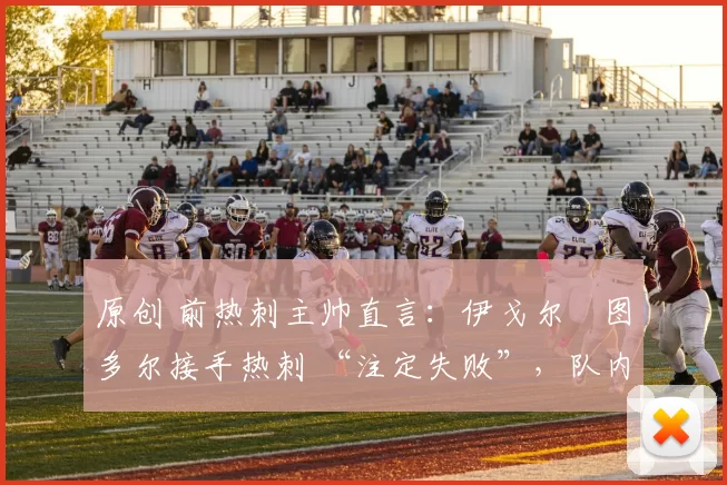 原创 前热刺主帅直言:伊戈尔・图多尔接手热刺 “注定失败”,队内氛围 “ toxic 至极”