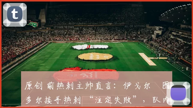 原创 前热刺主帅直言:伊戈尔・图多尔接手热刺 “注定失败”,队内氛围 “ toxic 至极”