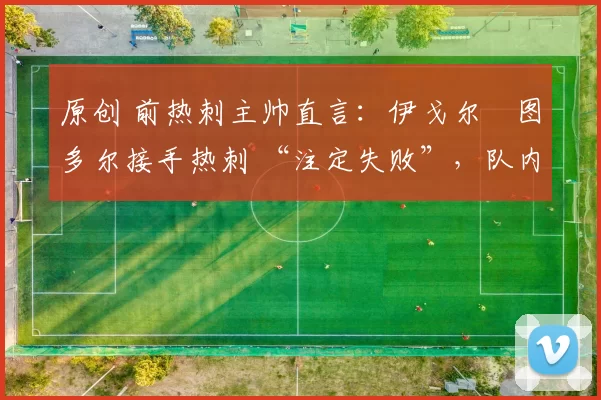 原创 前热刺主帅直言:伊戈尔・图多尔接手热刺 “注定失败”,队内氛围 “ toxic 至极”
