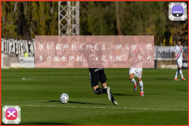 原创 前热刺主帅直言:伊戈尔・图多尔接手热刺 “注定失败”,队内氛围 “ toxic 至极”