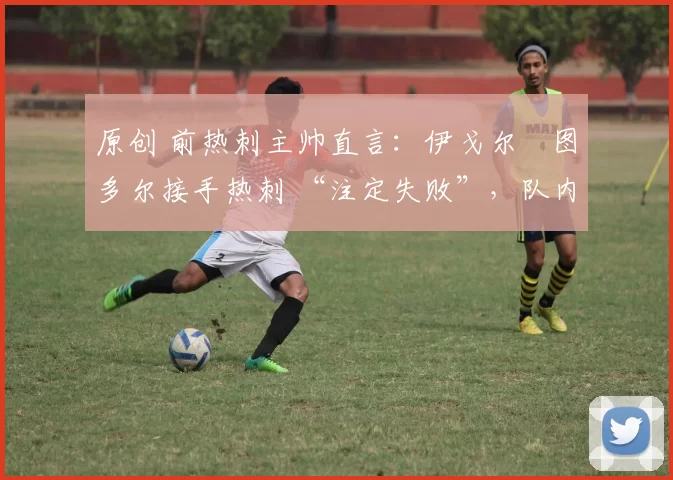 原创 前热刺主帅直言:伊戈尔・图多尔接手热刺 “注定失败”,队内氛围 “ toxic 至极”