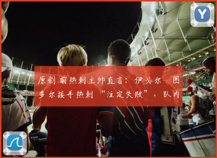 原创 前热刺主帅直言:伊戈尔・图多尔接手热刺 “注定失败”,队内氛围 “ toxic 至极”