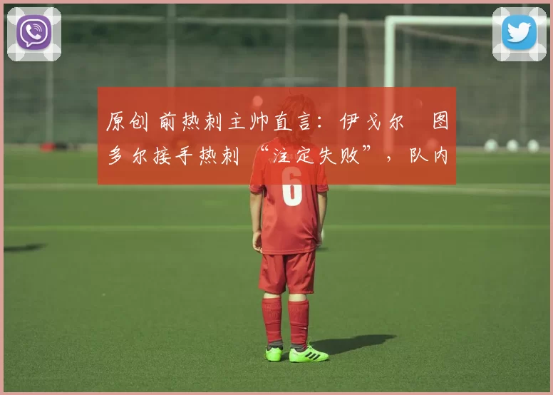 原创 前热刺主帅直言:伊戈尔・图多尔接手热刺 “注定失败”,队内氛围 “ toxic 至极”