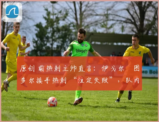 原创 前热刺主帅直言:伊戈尔・图多尔接手热刺 “注定失败”,队内氛围 “ toxic 至极”