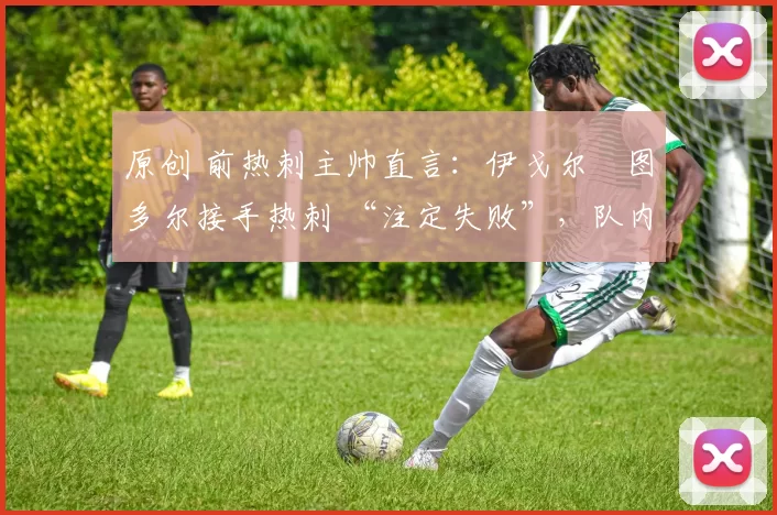 原创 前热刺主帅直言:伊戈尔・图多尔接手热刺 “注定失败”,队内氛围 “ toxic 至极”