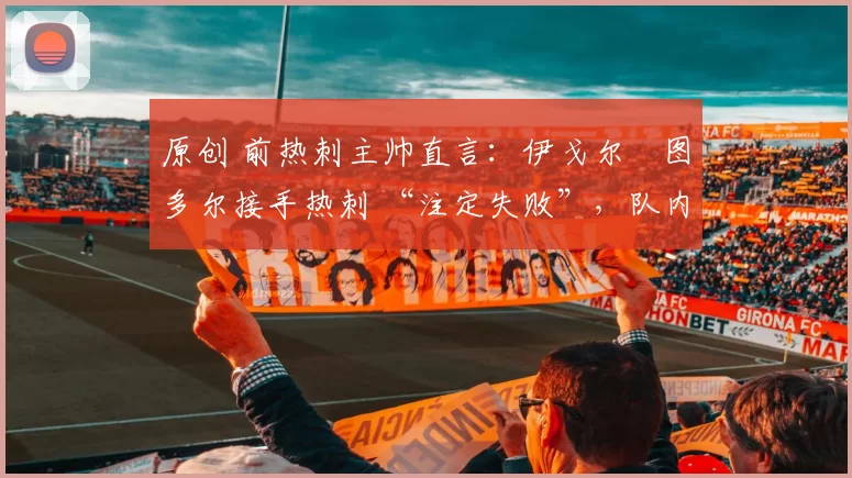 原创 前热刺主帅直言:伊戈尔・图多尔接手热刺 “注定失败”,队内氛围 “ toxic 至极”