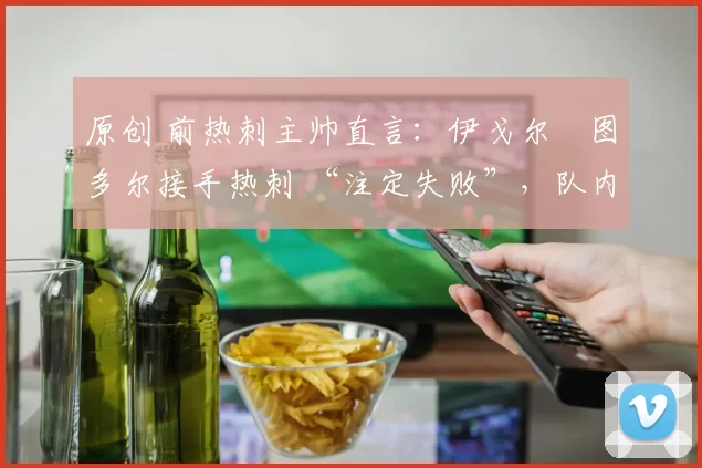 原创 前热刺主帅直言:伊戈尔・图多尔接手热刺 “注定失败”,队内氛围 “ toxic 至极”