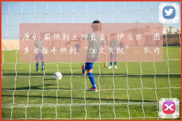 原创 前热刺主帅直言：伊戈尔・图多尔接手热刺 “注定失败”，队内氛围 “ toxic 至极”