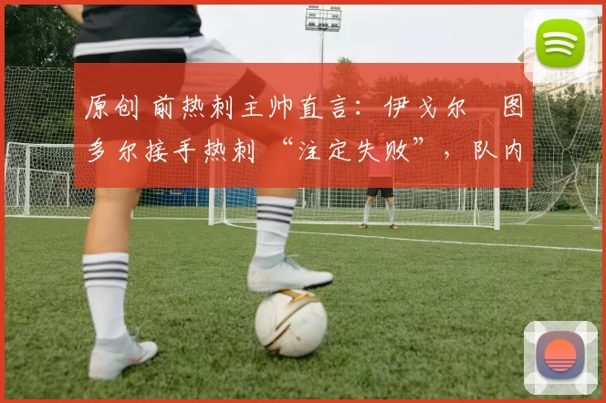 原创 前热刺主帅直言:伊戈尔・图多尔接手热刺 “注定失败”,队内氛围 “ toxic 至极”