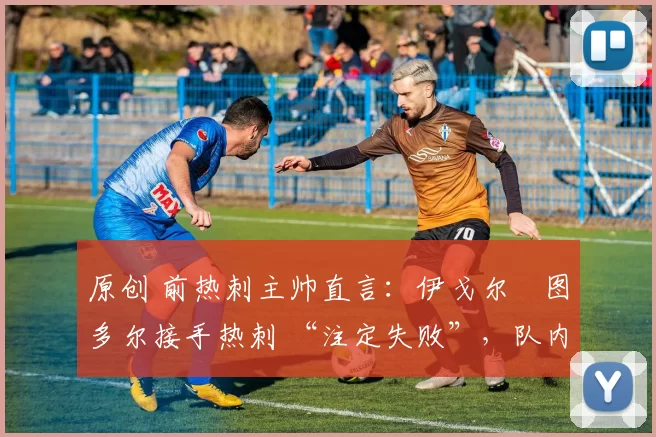 原创 前热刺主帅直言:伊戈尔・图多尔接手热刺 “注定失败”,队内氛围 “ toxic 至极”
