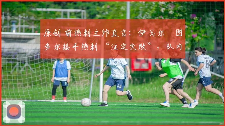 原创 前热刺主帅直言:伊戈尔・图多尔接手热刺 “注定失败”,队内氛围 “ toxic 至极”