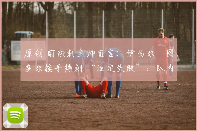 原创 前热刺主帅直言:伊戈尔・图多尔接手热刺 “注定失败”,队内氛围 “ toxic 至极”