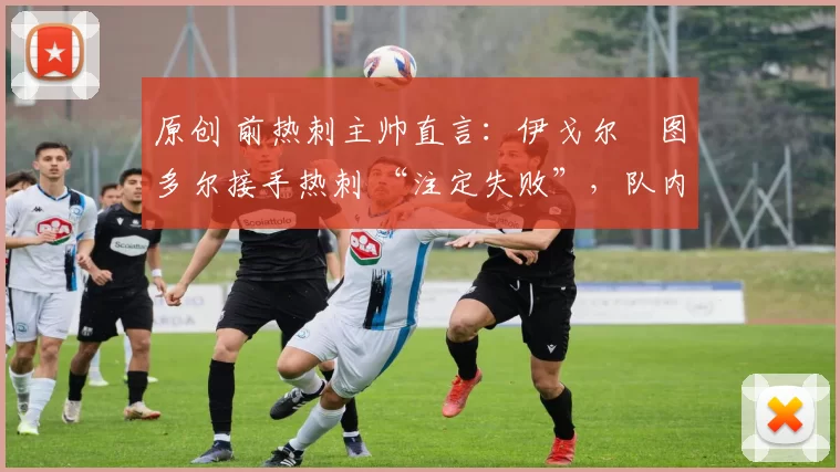 原创 前热刺主帅直言:伊戈尔・图多尔接手热刺 “注定失败”,队内氛围 “ toxic 至极”