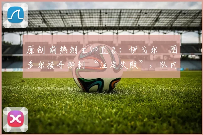 原创 前热刺主帅直言：伊戈尔・图多尔接手热刺 “注定失败”，队内氛围 “ toxic 至极”