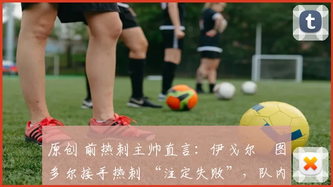 原创 前热刺主帅直言:伊戈尔・图多尔接手热刺 “注定失败”,队内氛围 “ toxic 至极”