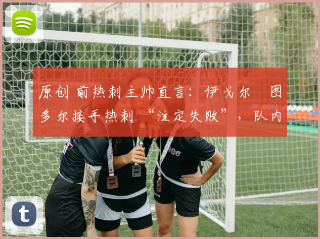 原创 前热刺主帅直言:伊戈尔・图多尔接手热刺 “注定失败”,队内氛围 “ toxic 至极”